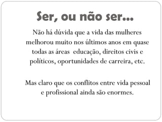 Ser, ou não ser...
  Não há dúvida que a vida das mulheres
melhorou muito nos últimos anos em quase
  todas as áreas educação, direitos civis e
 políticos, oportunidades de carreira, etc.

Mas claro que os conflitos entre vida pessoal
     e profissional ainda são enormes.
 