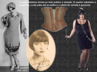 A moda feminina tornou-se mais prática e cómoda. O soutien substituiu o
espartilho, a saia subiu até ao joelho e o cabelo foi cortado à garçonne.
Joan Crawford
1905 - 1977
Louise Brooks
1906 – 1985
 