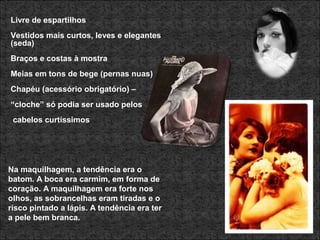 Livre de espartilhos
Vestidos mais curtos, leves e elegantes
(seda)
Braços e costas à mostra
Meias em tons de bege (pernas nuas)
Chapéu (acessório obrigatório) –
“cloche” só podia ser usado pelos
cabelos curtíssimos
Na maquilhagem, a tendência era o
batom. A boca era carmim, em forma de
coração. A maquilhagem era forte nos
olhos, as sobrancelhas eram tiradas e o
risco pintado a lápis. A tendência era ter
a pele bem branca.
 