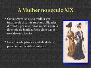 Considerava-se que a mulher era
incapaz de assumir responsabilidades,
devendo, por isso, estar sujeita à tutela
do chefe de família, fosse ele o pai, o
marido ou o irmão
Era educada para ser a «fada do lar»,
para cuidar da vida doméstica
 
