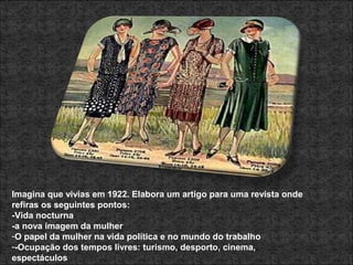 Imagina que vivias em 1922. Elabora um artigo para uma revista onde
refiras os seguintes pontos:
-Vida nocturna
-a nova imagem da mulher
-O papel da mulher na vida política e no mundo do trabalho
--Ocupação dos tempos livres: turismo, desporto, cinema,
espectáculos
 