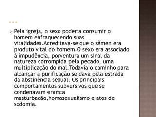    Pela igreja, o sexo poderia consumir o
    homem enfraquecendo suas
    vitalidades.Acreditava-se que o sêmen era
    produto vital do homem.O sexo era associado
    á impudência, porventura um sinal da
    natureza corrompida pelo pecado, uma
    multiplicação do mal.Todavia o caminho para
    alcançar a purificação se dava pela estrada
    da abstinência sexual. Os principais
    comportamentos subversivos que se
    condenavam eram:a
    masturbação,homosexualismo e atos de
    sodomia.
 