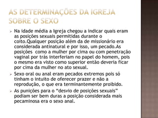    Na idade média a Igreja chegou a indicar quais eram
    as posições sexuais permitidas durante o
    coito.Qualquer posição além da de missionário era
    considerada antinatural e por isso, um pecado.As
    posições como a mulher por cima ou com penetração
    vaginal por trás interferiam no papel do homem, pois
    o mesmo era visto como superior então deveria ficar
    por cima da mulher no ato sexual.
   Sexo oral ou anal eram pecados extremos pois só
    tinham o intuito de oferecer prazer e não a
    reprodução, o que era terminantemente proibido.
   As punições para o “desvio de posições sexuais”
    podiam ser bem duras a posição considerada mais
    pecaminosa era o sexo anal.
 