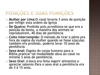    Mulher por cima:O casal levaria 3 anos de punição
    por infligir esta ordem da Igreja
   De Quatro: Proibida pois,acreditava-se que era a
    posição da besta, a maneira dos animais se
    reproduzirem, 40 dias de penitência
   Coito Interrompido: O método de tirar o pênis pra
    fora da vagina da mulher quando se fosse ejacular,
    também era proibido, poderia levar 10 anos de
    penitência
   Sexo Anal: Esgoto do corpo humano para a
    Bíblia,praticar tal modalidade dava ao casal no
    mínimo 3 anos de penitência.
   Sexo Oral: A boca era feita ingerir alimentos e
    apreciar sabores.Para o sexo oral a penitência era
    de 3 à 15 anos.
 
