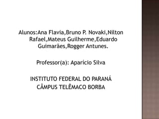Alunos:Ana Flavia,Bruno P. Novaki,Nilton
    Rafael,Mateus Guilherme,Eduardo
       Guimarães,Rogger Antunes.

      Professor(a): Aparício Silva

    INSTITUTO FEDERAL DO PARANÁ
      CÂMPUS TELÊMACO BORBA
 