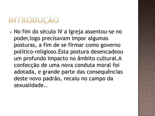    No fim do século IV a Igreja assentou-se no
    poder,logo precisavam impor algumas
    posturas, a fim de se firmar como governo
    político-religioso.Esta postura desencadeou
    um profundo impacto no âmbito cultural.A
    confecção de uma nova conduta moral foi
    adotada, e grande parte das consequências
    deste novo padrão, recaiu no campo da
    sexualidade..
 