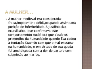    A mulher medieval era considerada
    fraca,impotente e débil,ocupando assim uma
    posição de inferioridade.A justificativa
    eclesiástica que confirmava este
    comportamento social era que desde os
    primórdios da humanidade quando Eva cedeu
    a tentação fazendo com que o mal entrasse
    na humanidade, e em virtude de sua queda
    foi amaldiçoada com a dor do parto e com
    submissão ao marido.
 
