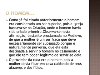  Como já foi citado anteriormente o homem
  era considerado um ser superior, pois a Igreja
  baseava-se na Criação, onde o homem havia
  sido criado primeiro.Observa-se nesta
  afirmação, bastante proclamada no Medievo,
  de que a mulher é um ser fraco que deve
  necessariamente ser subjugado porque é
  naturalmente perversa, que ela está
  destinada a servir o homem no casamento e
  que ele tem poder legítimo de servir-se dela.
 O provedor da casa era o homem pois a
  mulher devia ficar em casa cuidando de seus
  afazeres e dos filhos.
 