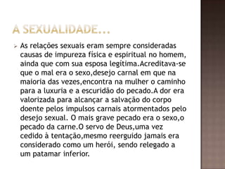    As relações sexuais eram sempre consideradas
    causas de impureza física e espiritual no homem,
    ainda que com sua esposa legítima.Acreditava-se
    que o mal era o sexo,desejo carnal em que na
    maioria das vezes,encontra na mulher o caminho
    para a luxuria e a escuridão do pecado.A dor era
    valorizada para alcançar a salvação do corpo
    doente pelos impulsos carnais atormentados pelo
    desejo sexual. O mais grave pecado era o sexo,o
    pecado da carne.O servo de Deus,uma vez
    cedido à tentação,mesmo reerguido jamais era
    considerado como um herói, sendo relegado a
    um patamar inferior.
 