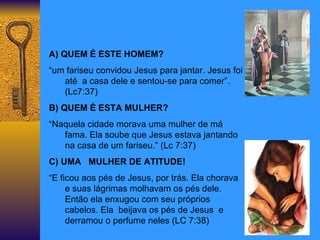 A) QUEM É ESTE HOMEM? “ um fariseu convidou Jesus para jantar. Jesus foi  até  a casa dele e sentou-se para comer”.(Lc7:37) B) QUEM É ESTA MULHER? “ Naquela cidade morava uma mulher de má fama. Ela soube que Jesus estava jantando na casa de um fariseu.” (Lc 7:37) C) UMA  MULHER DE ATITUDE! “ E ficou aos pés de Jesus, por trás. Ela chorava e suas lágrimas molhavam os pés dele. Então ela enxugou com seu próprios cabelos. Ela  beijava os pés de Jesus  e derramou o perfume neles (LC 7:38) 