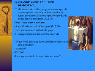 F)  GRANDE AMOR A MULHER   DEMOSTROU. “ E afirmo a você, então, que grande amor que ela mostrou prova que seus muitos pecados já foram perdoados. Mas onde pouco é perdoado pouco amor é mostrado”. (Lc 7:47) “ Mas Jesus disse a mulher: -A sua fé salvou você. Vá em paz”(Lc7:50) 1-reconheceu a necessidade da graça. 2-O arrependimento transformou sua vida. -O que você acha que aquela mulher procurava na casa de Simão?  - Atenção? -Perdão? -Uma oportunidade de expressar seu amor? 