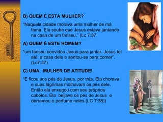 B) QUEM É ESTA MULHER? “ Naquela cidade morava uma mulher de má fama. Ela soube que Jesus estava jantando na casa de um fariseu.” (Lc 7:37 A) QUEM É ESTE HOMEM? “ um fariseu convidou Jesus para jantar. Jesus foi  até  a casa dele e sentou-se para comer”.(Lc7:37) C) UMA  MULHER DE ATITUDE! “ E ficou aos pés de Jesus, por trás. Ela chorava e suas lágrimas molhavam os pés dele. Então ela enxugou com seu próprios cabelos. Ela  beijava os pés de Jesus  e derramou o perfume neles (LC 7:38)) 