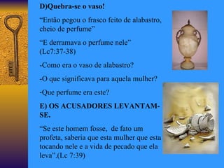 D)Quebra-se o vaso! “ Então pegou o frasco feito de alabastro, cheio de perfume”  “ E derramava o perfume nele” (Lc7:37-38) -Como era o vaso de alabastro? -O que significava para aquela mulher? Que perfume era este? E) OS ACUSADORES LEVANTAM-SE. “ Se este homem fosse,  de fato um profeta, saberia que esta mulher que esta tocando nele e a vida de pecado que ela leva”.(Lc 7:39) 