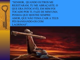 “ SENHOR,  QUANDO OUTROS ME REJEITARAM, TU ME ABRAÇASTE. O QUE ERA INTOCAVÉL EM MIM FOI TOCADO POR TI. FAZE DE MIM UMA PESSOA QUE MOSTRE SEMPRE AMOR, QUE NÃO TEMA CAIR A TEUS PÉS BANHANDO-OS COM LAGRIMAS”. 