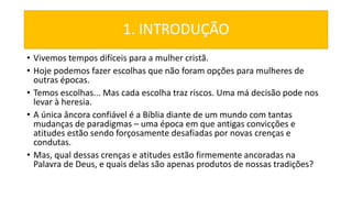 1. INTRODUÇÃO
• Vivemos tempos difíceis para a mulher cristã.
• Hoje podemos fazer escolhas que não foram opções para mulheres de
outras épocas.
• Temos escolhas... Mas cada escolha traz riscos. Uma má decisão pode nos
levar à heresia.
• A única âncora confiável é a Bíblia diante de um mundo com tantas
mudanças de paradigmas – uma época em que antigas convicções e
atitudes estão sendo forçosamente desafiadas por novas crenças e
condutas.
• Mas, qual dessas crenças e atitudes estão firmemente ancoradas na
Palavra de Deus, e quais delas são apenas produtos de nossas tradições?
 