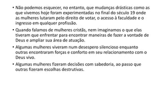 • Não podemos esquecer, no entanto, que mudanças drásticas como as
que vivemos hoje foram experimentadas no final do século 19 onde
as mulheres lutaram pelo direito de votar, o acesso à faculdade e o
ingresso em qualquer profissão.
• Quando falamos de mulheres cristãs, nem imaginamos o que elas
tiveram que enfrentar para encontrar maneiras de fazer a vontade de
Deus e ampliar sua área de atuação.
• Algumas mulheres viveram num desespero silencioso enquanto
outras encontraram forças e conforto em seu relacionamento com o
Deus vivo.
• Algumas mulheres fizeram decisões com sabedoria, ao passo que
outras fizeram escolhas destrutivas.
 