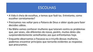 ESCOLHAS
• A Vida é cheia de escolhas, e temos que fazê-las. Entretanto, como
escolher corretamente?
• Precisamos nos voltar para a Palavra de Deus e obter ajuda para fazer
decisões sábias.
• Na Bíblia vamos conhecer mulheres que lutaram contra os problemas
que, por vezes, são diferentes do nosso, porém, muitos deles são
surpreendentemente semelhantes aos que enfrentamos hoje.
• Enquanto observamos o fracasso ou o triunfo dessas mulheres,
podemos encontrar princípios que tornarão evidentes as respostas
que procuramos.
 