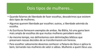 Dois tipos de mulheres...
• Quando falamos de liberdade de fazer escolhas, descobrimos que existem
dois tipos de mulheres.
• Algumas querem liberdade par escolher; outras, a liberdade advinda da
escolha.
• As Escrituras fornecem exemplos de ambas. Na Bíblia, há uma gama bem
mais ampla de escolhas do que muitas mulheres percebem existir.
• Ao mesmo tempo, nos defrontamos com delimitações bíblicas que
preservam nossas decisões de se transformarem em heresia.
• Para escolher sabiamente devemos conhecer a Palavra de Deus e aplica-la
bem, tornando-nos mulheres de valor e sábias. Mulheres a quem Deus usa.
 