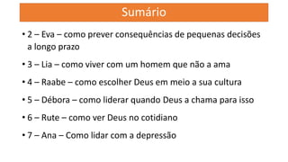 Sumário
• 2 – Eva – como prever consequências de pequenas decisões
a longo prazo
• 3 – Lia – como viver com um homem que não a ama
• 4 – Raabe – como escolher Deus em meio a sua cultura
• 5 – Débora – como liderar quando Deus a chama para isso
• 6 – Rute – como ver Deus no cotidiano
• 7 – Ana – Como lidar com a depressão
 