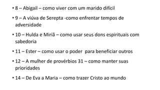 • 8 – Abigail – como viver com um marido difícil
• 9 – A viúva de Serepta -como enfrentar tempos de
adversidade
• 10 – Hulda e Miriã – como usar seus dons espirituais com
sabedoria
• 11 – Ester – como usar o poder para beneficiar outros
• 12 – A mulher de provérbios 31 – como manter suas
prioridades
• 14 – De Eva a Maria – como trazer Cristo ao mundo
 
