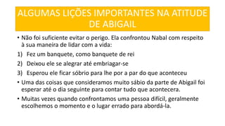 ALGUMAS LIÇÕES IMPORTANTES NA ATITUDE
DE ABIGAIL
• Não foi suficiente evitar o perigo. Ela confrontou Nabal com respeito
à sua maneira de lidar com a vida:
1) Fez um banquete, como banquete de rei
2) Deixou ele se alegrar até embriagar-se
3) Esperou ele ficar sóbrio para lhe por a par do que aconteceu
• Uma das coisas que consideramos muito sábio da parte de Abigail foi
esperar até o dia seguinte para contar tudo que acontecera.
• Muitas vezes quando confrontamos uma pessoa difícil, geralmente
escolhemos o momento e o lugar errado para abordá-la.
 