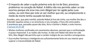 • O impacto de saber o quão próximo esta da ira de Davi, provocou
problemas no coração de Nabal. A bíblia não nos permite saber se isto
ocorreu porque ele esse irou com Abigail por ter agido pelas suas
costas, ou com Davi por este se sair melhor que ele, ou simplesmente o
medo da morte tenha causado tal dano:
Sucedeu, pois, que pela manhã, estando Nabal já livre do vinho, sua mulher lhe deu a
entender aquelas coisas; e se amorteceu o seu coração, e ficou ele como pedra.
E aconteceu que, passados quase dez dias, feriu o Senhor a Nabal, e este morreu.
1 Samuel 25:37,38
• Muitas mulheres confinadas em casamentos abusivos, pensam que a confrontação
é quase impossível. E as razões são muitas. A vida com Nabal não deve ter sido
feliz, Mas Abigail não permitiu que o caráter maligno de seu marido a amargurasse.
• Essa mulher formosa e inteligente era suficientemente forte em seu interior para
superar a irracionalidade de Nabal.
 