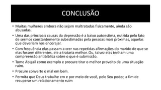 CONCLUSÃO
• Muitas mulheres embora não sejam maltratadas fisicamente, ainda são
abusadas.
• Uma das principais causas da depressão é a baixo autoestima, nutrida pelo fato
de sermos constantemente subestimadas pela pessoas mais próximas, aquelas
que deveriam nos encorajar.
• Com frequência elas passam a crer nas repetidas afirmações do marido de que se
elas fossem diferentes, ele a trataria melhor. Ou, talvez elas tenham uma
compreensão antibíblica sobre o que é submissão.
• Tome Abigail como exemplo e procure tirar o melhor proveito de uma situação
ruim.
• Procure converte o mal em bem.
• Permita que Deus trabalhe em e por meio de você, pelo Seu poder, a fim de
recuperar um relacionamento ruim
 