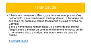 I SAMUEL 25
• E havia um homem em Maom, que tinha as suas possessões
no Carmelo; e era este homem muito poderoso, e tinha três mil
ovelhas e mil cabras; e estava tosquiando as suas ovelhas no
Carmelo.
E era o nome deste homem Nabal, e o nome de sua mulher
Abigail; e era a mulher de bom entendimento e formosa; porém
o homem era duro, e maligno nas obras, e era da casa de
Calebe.
1 Samuel 25:2,3
 