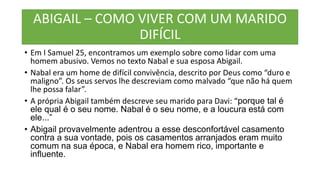 ABIGAIL – COMO VIVER COM UM MARIDO
DIFÍCIL
• Em I Samuel 25, encontramos um exemplo sobre como lidar com uma
homem abusivo. Vemos no texto Nabal e sua esposa Abigail.
• Nabal era um home de difícil convivência, descrito por Deus como “duro e
maligno”. Os seus servos lhe descreviam como malvado “que não há quem
lhe possa falar”.
• A própria Abigail também descreve seu marido para Davi: “porque tal é
ele qual é o seu nome. Nabal é o seu nome, e a loucura está com
ele...”
• Abigail provavelmente adentrou a esse desconfortável casamento
contra a sua vontade, pois os casamentos arranjados eram muito
comum na sua época, e Nabal era homem rico, importante e
influente.
 