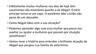 • Infelizmente muitas mulheres nos dias de hoje têm
casamentos tão miseráveis quanto o de Abigail. O belo
príncipe torna-se um sapo. O excelente líder cristão não
passa de um abusador.
• Como Abigail lidou com a sua situação?
• Podemos aprender algo com essa mulher que possa nos
auxiliar ou ajudar a mulheres que passam por situação
semelhante?
• Vamos rever a história para entender a brilhante atuação de
Abigail que poupou sua família do extermínio.
 