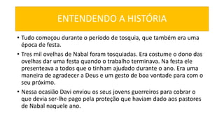 ENTENDENDO A HISTÓRIA
• Tudo começou durante o período de tosquia, que também era uma
época de festa.
• Tres mil ovelhas de Nabal foram tosquiadas. Era costume o dono das
ovelhas dar uma festa quando o trabalho terminava. Na festa ele
presenteava a todos que o tinham ajudado durante o ano. Era uma
maneira de agradecer a Deus e um gesto de boa vontade para com o
seu próximo.
• Nessa ocasião Davi enviou os seus jovens guerreiros para cobrar o
que devia ser-lhe pago pela proteção que haviam dado aos pastores
de Nabal naquele ano.
 
