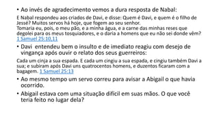 • Ao invés de agradecimento vemos a dura resposta de Nabal:
E Nabal respondeu aos criados de Davi, e disse: Quem é Davi, e quem é o filho de
Jessé? Muitos servos há hoje, que fogem ao seu senhor.
Tomaria eu, pois, o meu pão, e a minha água, e a carne das minhas reses que
degolei para os meus tosquiadores, e o daria a homens que eu não sei donde vêm?
1 Samuel 25:10,11
• Davi entendeu bem o insulto e de imediato reagiu com desejo de
vingança após ouvir o relato dos seus guerreiros:
Cada um cinja a sua espada. E cada um cingiu a sua espada, e cingiu também Davi a
sua; e subiram após Davi uns quatrocentos homens, e duzentos ficaram com a
bagagem. 1 Samuel 25:13
• Ao mesmo tempo um servo correu para avisar a Abigail o que havia
ocorrido.
• Abigail estava com uma situação difícil em suas mãos. O que você
teria feito no lugar dela?
 