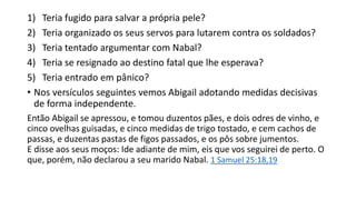 1) Teria fugido para salvar a própria pele?
2) Teria organizado os seus servos para lutarem contra os soldados?
3) Teria tentado argumentar com Nabal?
4) Teria se resignado ao destino fatal que lhe esperava?
5) Teria entrado em pânico?
• Nos versículos seguintes vemos Abigail adotando medidas decisivas
de forma independente.
Então Abigail se apressou, e tomou duzentos pães, e dois odres de vinho, e
cinco ovelhas guisadas, e cinco medidas de trigo tostado, e cem cachos de
passas, e duzentas pastas de figos passados, e os pôs sobre jumentos.
E disse aos seus moços: Ide adiante de mim, eis que vos seguirei de perto. O
que, porém, não declarou a seu marido Nabal. 1 Samuel 25:18,19
 