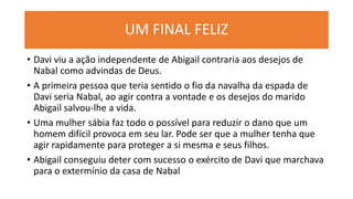 UM FINAL FELIZ
• Davi viu a ação independente de Abigail contraria aos desejos de
Nabal como advindas de Deus.
• A primeira pessoa que teria sentido o fio da navalha da espada de
Davi seria Nabal, ao agir contra a vontade e os desejos do marido
Abigail salvou-lhe a vida.
• Uma mulher sábia faz todo o possível para reduzir o dano que um
homem difícil provoca em seu lar. Pode ser que a mulher tenha que
agir rapidamente para proteger a si mesma e seus filhos.
• Abigail conseguiu deter com sucesso o exército de Davi que marchava
para o extermínio da casa de Nabal
 