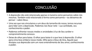 CONCLUSÃO
• A depressão não está relacionada apenas à maneira como pensamos sobre nós
mesmas. Também está relacionada à forma como pensamos – ou deixamos de
pensar – sobre Deus.
• Uma vez que nos vinculamos a um deus do tamanho do nosso, temos recursos
para lidar com a depressão. Podemos nos focar nele – sua santidade, seu
conhecimento e poder.
• Podemos enfrentar nossos medos e ansiedades à luz de Seu caráter e
comprometimento conosco.
• Deixe de olhar para baixo. O olhar para baixo é o que leva à depressão. O olhar
para cima leva embora nosso medo. Olhe para o Deus de Ana, Aquele que
dissipou sua depressão com um novo entendimento de Seu amor, conhecimento
e poder.
 