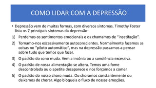 COMO LIDAR COM A DEPRESSÃO
• Depressão vem de muitas formas, com diversos sintomas. Timothy Foster
lista os 7 principais sintomas da depressão:
1) Perdemos os sentimentos emocionais e os chamamos de “insatifação”.
2) Tornamo-nos excessivamente autoconscientes. Normalmente fazemos as
coisas no “piloto automático”, mas na depressão passamos a pensar
sobre tudo que temos que fazer.
3) O padrão do sono muda. Vem a insônia ou a sonolência excessiva.
4) O padrão de nossa alimentação se altera. Temos uma fome
descontrolada ou o apetite desaparece e nos forçamos a comer
5) O padrão do nosso choro muda. Ou choramos constantemente ou
deixamos de chorar. Algo bloqueia o fluxo de nossas emoções.
 