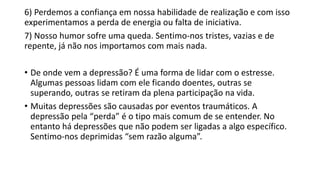 6) Perdemos a confiança em nossa habilidade de realização e com isso
experimentamos a perda de energia ou falta de iniciativa.
7) Nosso humor sofre uma queda. Sentimo-nos tristes, vazias e de
repente, já não nos importamos com mais nada.
• De onde vem a depressão? É uma forma de lidar com o estresse.
Algumas pessoas lidam com ele ficando doentes, outras se
superando, outras se retiram da plena participação na vida.
• Muitas depressões são causadas por eventos traumáticos. A
depressão pela “perda” é o tipo mais comum de se entender. No
entanto há depressões que não podem ser ligadas a algo específico.
Sentimo-nos deprimidas “sem razão alguma”.
 