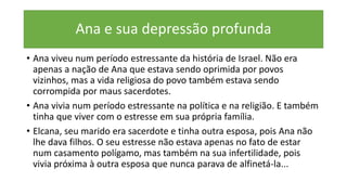 Ana e sua depressão profunda
• Ana viveu num período estressante da história de Israel. Não era
apenas a nação de Ana que estava sendo oprimida por povos
vizinhos, mas a vida religiosa do povo também estava sendo
corrompida por maus sacerdotes.
• Ana vivia num período estressante na política e na religião. E também
tinha que viver com o estresse em sua própria família.
• Elcana, seu marido era sacerdote e tinha outra esposa, pois Ana não
lhe dava filhos. O seu estresse não estava apenas no fato de estar
num casamento polígamo, mas também na sua infertilidade, pois
vivia próxima à outra esposa que nunca parava de alfinetá-la...
 