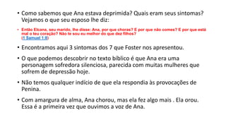 • Como sabemos que Ana estava deprimida? Quais eram seus sintomas?
Vejamos o que seu esposo lhe diz:
• Então Elcana, seu marido, lhe disse: Ana, por que choras? E por que não comes? E por que está
mal o teu coração? Não te sou eu melhor do que dez filhos?
(1 Samuel 1:8)
• Encontramos aqui 3 sintomas dos 7 que Foster nos apresentou.
• O que podemos descobrir no texto bíblico é que Ana era uma
personagem sofredora silenciosa, parecida com muitas mulheres que
sofrem de depressão hoje.
• Não temos qualquer indício de que ela respondia às provocações de
Penina.
• Com amargura de alma, Ana chorou, mas ela fez algo mais . Ela orou.
Essa é a primeira vez que ouvimos a voz de Ana.
 