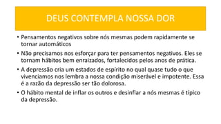 DEUS CONTEMPLA NOSSA DOR
• Pensamentos negativos sobre nós mesmas podem rapidamente se
tornar automáticos
• Não precisamos nos esforçar para ter pensamentos negativos. Eles se
tornam hábitos bem enraizados, fortalecidos pelos anos de prática.
• A depressão cria um estados de espírito no qual quase tudo o que
vivenciamos nos lembra a nossa condição miserável e impotente. Essa
é a razão da depressão ser tão dolorosa.
• O hábito mental de inflar os outros e desinflar a nós mesmas é típico
da depressão.
 