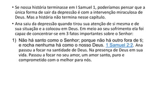 • Se nossa história terminasse em I Samuel 1, poderíamos pensar que a
única forma de sair da depressão é com a intervenção miraculosa de
Deus. Mas a história não termina nesse capítulo.
• Ana saiu da depressão quando tirou sua atenção de si mesma e de
sua situação e a colocou em Deus. Em meio ao seu sofrimento ela foi
capaz de concentrar-se em 3 fatos importantes sobre o Senhor:
1) Não há santo como o Senhor; porque não há outro fora de ti;
e rocha nenhuma há como o nosso Deus. 1 Samuel 2:2. Ana
passou a focar na santidade de Deus. Na presença de Deus em sua
vida. Passou a focar no seu amor, um amor santo, puro e
comprometido com o melhor para nós.
 