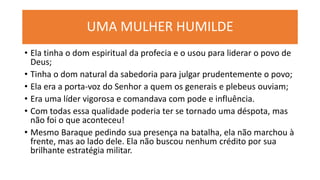 UMA MULHER HUMILDE
• Ela tinha o dom espiritual da profecia e o usou para liderar o povo de
Deus;
• Tinha o dom natural da sabedoria para julgar prudentemente o povo;
• Ela era a porta-voz do Senhor a quem os generais e plebeus ouviam;
• Era uma líder vigorosa e comandava com pode e influência.
• Com todas essa qualidade poderia ter se tornado uma déspota, mas
não foi o que aconteceu!
• Mesmo Baraque pedindo sua presença na batalha, ela não marchou à
frente, mas ao lado dele. Ela não buscou nenhum crédito por sua
brilhante estratégia militar.
 