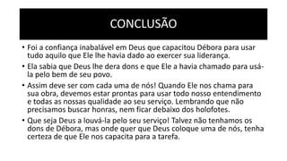 CONCLUSÃO
• Foi a confiança inabalável em Deus que capacitou Débora para usar
tudo aquilo que Ele lhe havia dado ao exercer sua liderança.
• Ela sabia que Deus lhe dera dons e que Ele a havia chamado para usá-
la pelo bem de seu povo.
• Assim deve ser com cada uma de nós! Quando Ele nos chama para
sua obra, devemos estar prontas para usar todo nosso entendimento
e todas as nossas qualidade ao seu serviço. Lembrando que não
precisamos buscar honras, nem ficar debaixo dos holofotes.
• Que seja Deus a louvá-la pelo seu serviço! Talvez não tenhamos os
dons de Débora, mas onde quer que Deus coloque uma de nós, tenha
certeza de que Ele nos capacita para a tarefa.
 