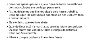 • Devemos apenas permitir que o Deus de todos os melhores
dons nos coloque em um lugar para servir.
• Assim, deixamos que Ele nos elogie pelo nosso trabalho.
Deixamos que Ele confunda o poderoso ao nos usar, em toda
a nossa fraqueza.
• Ele é o único que exalta e abate.
• Quando Deus está na marcha, as estrelas lutam ao seu lado.
Os céus fazem Sua vontade, todas as forças da natureza
estão sob Seu controle.
• Não é à toa que podemos ir avante e firmes!
 