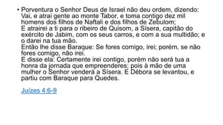 • Porventura o Senhor Deus de Israel não deu ordem, dizendo:
Vai, e atrai gente ao monte Tabor, e toma contigo dez mil
homens dos filhos de Naftali e dos filhos de Zebulom;
E atrairei a ti para o ribeiro de Quisom, a Sísera, capitão do
exército de Jabim, com os seus carros, e com a sua multidão; e
o darei na tua mão.
Então lhe disse Baraque: Se fores comigo, irei; porém, se não
fores comigo, não irei.
E disse ela: Certamente irei contigo, porém não será tua a
honra da jornada que empreenderes; pois à mão de uma
mulher o Senhor venderá a Sísera. E Débora se levantou, e
partiu com Baraque para Quedes.
Juízes 4:6-9
 