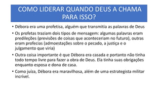 COMO LIDERAR QUANDO DEUS A CHAMA
PARA ISSO?
• Débora era uma profetisa, alguém que transmitia as palavras de Deus
• Os profetas traziam dois tipos de mensagem: algumas palavras eram
predileções (previsões de coisas que aconteceriam no futuro), outras
eram profecias (admoestações sobre o pecado, a justiça e o
julgamento que viria)
• Outra coisa importante é que Débora era casada e portanto não tinha
todo tempo livre para fazer a obra de Deus. Ela tinha suas obrigações
enquanto esposa e dona de casa.
• Como juíza, Débora era maravilhosa, além de uma estrategista militar
incrível.
 