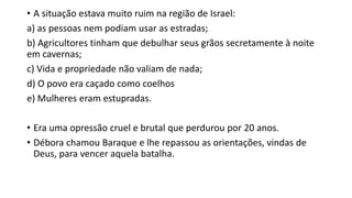 • A situação estava muito ruim na região de Israel:
a) as pessoas nem podiam usar as estradas;
b) Agricultores tinham que debulhar seus grãos secretamente à noite
em cavernas;
c) Vida e propriedade não valiam de nada;
d) O povo era caçado como coelhos
e) Mulheres eram estupradas.
• Era uma opressão cruel e brutal que perdurou por 20 anos.
• Débora chamou Baraque e lhe repassou as orientações, vindas de
Deus, para vencer aquela batalha.
 