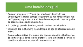 Uma batalha desigual
• Baraque pode parecer ‘fraco’ ou ‘medroso’ diante de sua
declaração “Se fores comigo, irei; porém, se não fores comigo, não
irei.” porém, o que vemos aqui é um homem que não teve vergonha
de seguir as ordens de uma mulher.
• A confiança que ele lhe tinha, nos diz muito a respeito dela.
• Ele reúne dez mil homens e com Débora se põe as laterais do monte
Tabor.
• Do outro lado estava Sísera com seu enorme exército... Qualquer um
que olhasse para aqueles dois exércitos, teria lamentado a sorte dos
israelitas e ido embora para não ver o massacre...
 