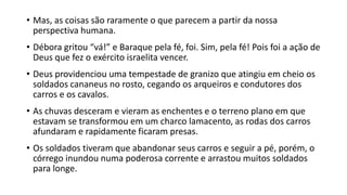 • Mas, as coisas são raramente o que parecem a partir da nossa
perspectiva humana.
• Débora gritou “vá!” e Baraque pela fé, foi. Sim, pela fé! Pois foi a ação de
Deus que fez o exército israelita vencer.
• Deus providenciou uma tempestade de granizo que atingiu em cheio os
soldados cananeus no rosto, cegando os arqueiros e condutores dos
carros e os cavalos.
• As chuvas desceram e vieram as enchentes e o terreno plano em que
estavam se transformou em um charco lamacento, as rodas dos carros
afundaram e rapidamente ficaram presas.
• Os soldados tiveram que abandonar seus carros e seguir a pé, porém, o
córrego inundou numa poderosa corrente e arrastou muitos soldados
para longe.
 