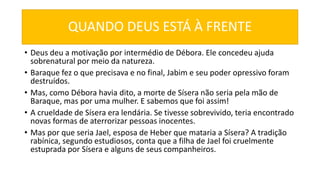 QUANDO DEUS ESTÁ À FRENTE
• Deus deu a motivação por intermédio de Débora. Ele concedeu ajuda
sobrenatural por meio da natureza.
• Baraque fez o que precisava e no final, Jabim e seu poder opressivo foram
destruídos.
• Mas, como Débora havia dito, a morte de Sísera não seria pela mão de
Baraque, mas por uma mulher. E sabemos que foi assim!
• A crueldade de Sísera era lendária. Se tivesse sobrevivido, teria encontrado
novas formas de aterrorizar pessoas inocentes.
• Mas por que seria Jael, esposa de Heber que mataria a Sísera? A tradição
rabínica, segundo estudiosos, conta que a filha de Jael foi cruelmente
estuprada por Sísera e alguns de seus companheiros.
 